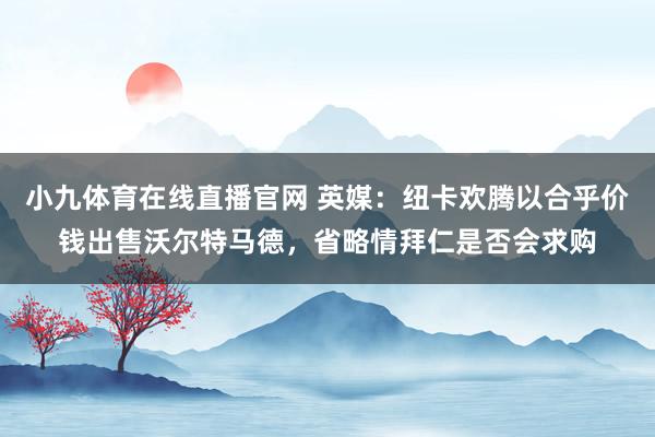 小九体育在线直播官网 英媒：纽卡欢腾以合乎价钱出售沃尔特马德，省略情拜仁是否会求购