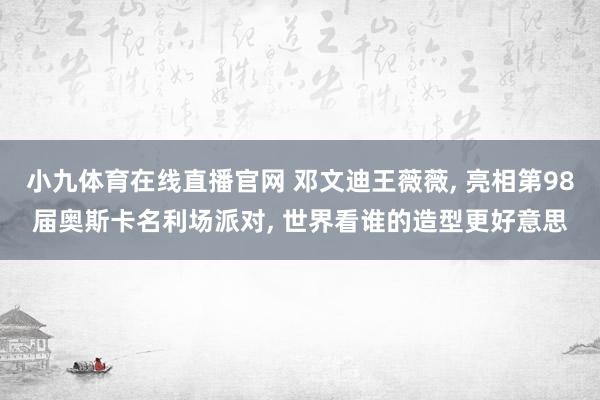 小九体育在线直播官网 邓文迪王薇薇， 亮相第98届奥斯卡名利场派对，<a href=