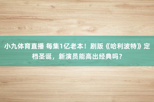 小九体育直播 每集1亿老本！剧版《哈利波特》定档圣诞，新演员能高出经典吗？