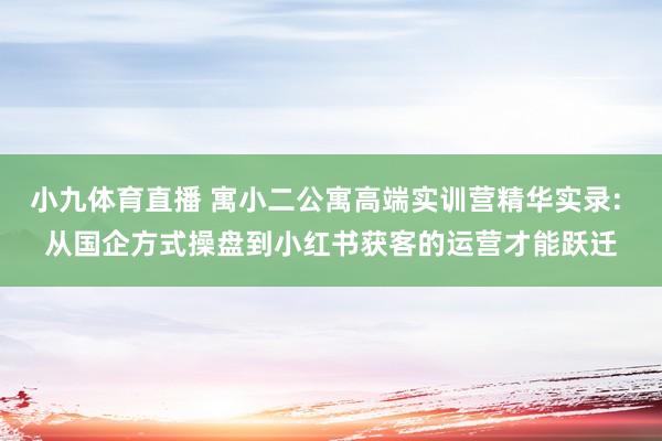 小九体育直播 寓小二公寓高端实训营精华实录: 从国企方式操盘到小红书获客的运营才能跃迁