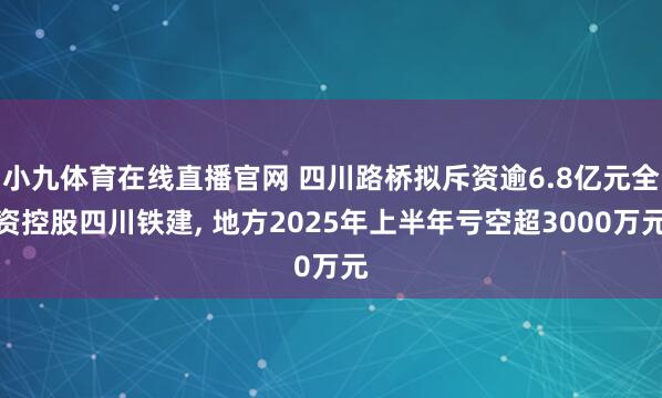 小九体育在线直播官网 四川路桥拟斥资逾6.8亿元全资控股四川铁建， 地方2025年上半年亏空超3000万元