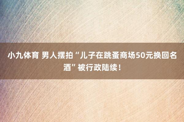 小九体育 男人摆拍“儿子在跳蚤商场50元换回名酒”被行政陆续！