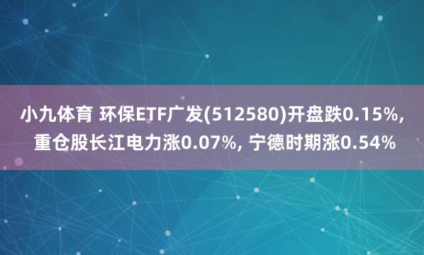 小九体育 环保ETF广发(512580)开盘跌0.15%， 重仓股长江电力涨0.07%， 宁德时期涨0.54%