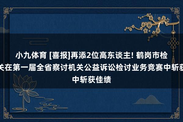 小九体育 [喜报]再添2位高东谈主! 鹤岗市检讨机关在第一届全省察讨机关公益诉讼检讨业务竞赛中斩获佳绩