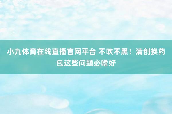 小九体育在线直播官网平台 不吹不黑！清创换药包这些问题必嗜好