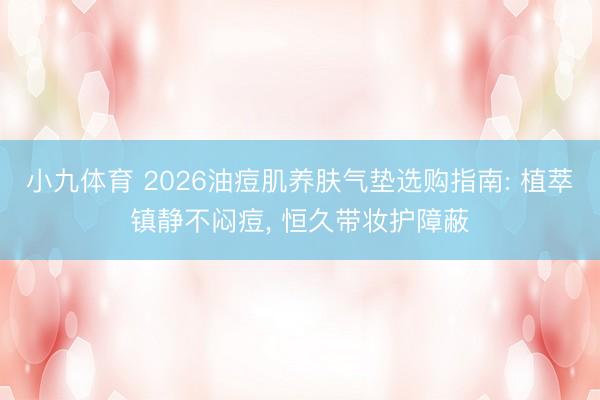 小九体育 2026油痘肌养肤气垫选购指南: 植萃镇静不闷痘， 恒久带妆护障蔽
