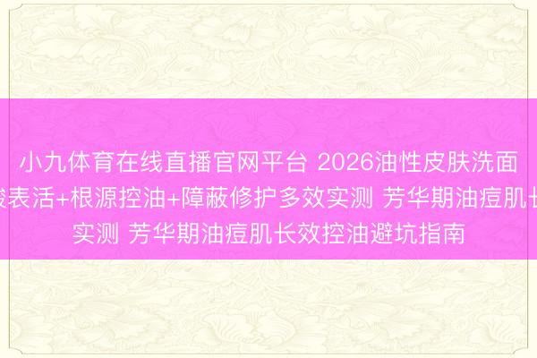 小九体育在线直播官网平台 2026油性皮肤洗面奶怎么选? 氨基酸表活+根源控油+障蔽修护多效实测 芳华期油痘肌长效控油避坑指南