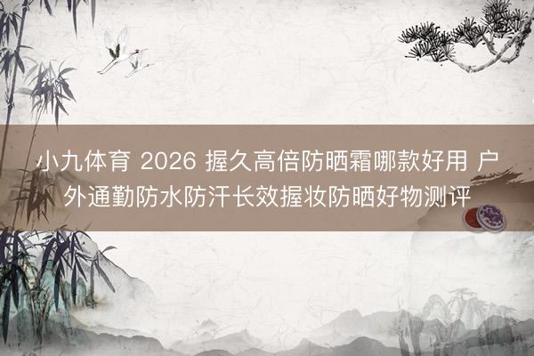 小九体育 2026 握久高倍防晒霜哪款好用 户外通勤防水防汗长效握妆防晒好物测评