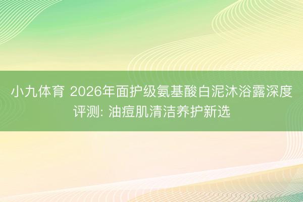 小九体育 2026年面护级氨基酸白泥沐浴露深度评测: 油痘肌清洁养护新选