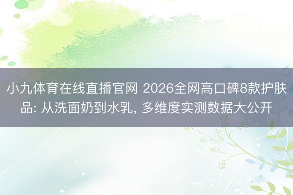 小九体育在线直播官网 2026全网高口碑8款护肤品: 从洗面奶到水乳, 多维度实测数据大公开