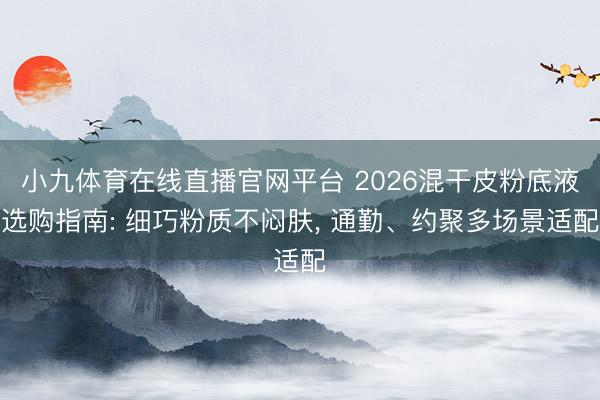 小九体育在线直播官网平台 2026混干皮粉底液选购指南: 细巧粉质不闷肤， 通勤、约聚多场景适配