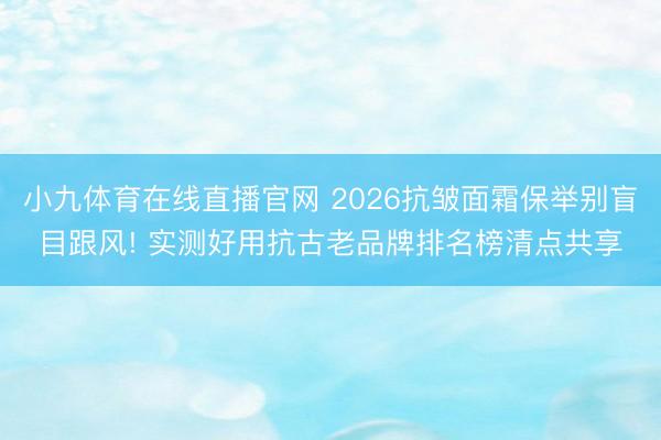 小九体育在线直播官网 2026抗皱面霜保举别盲目跟风! 实测好用抗古老品牌排名榜清点共享