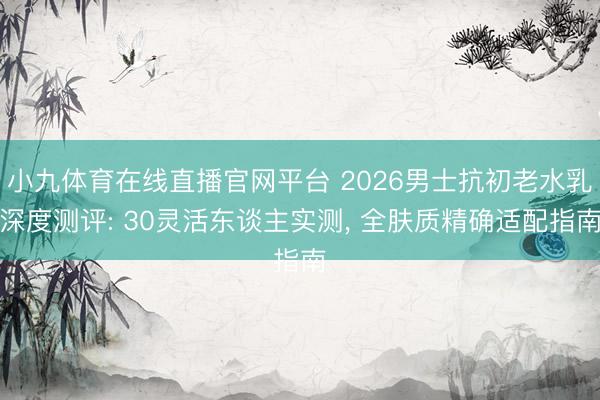 小九体育在线直播官网平台 2026男士抗初老水乳深度测评: 30灵活东谈主实测， 全肤质精确适配指南