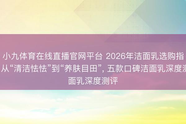 小九体育在线直播官网平台 2026年洁面乳选购指南: 从“清洁怯怯”到“养肤目田”, 五款口碑洁面乳深度测评