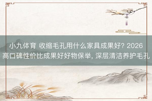 小九体育 收缩毛孔用什么家具成果好? 2026高口碑性价比成果好好物保举， 深层清洁养护毛孔