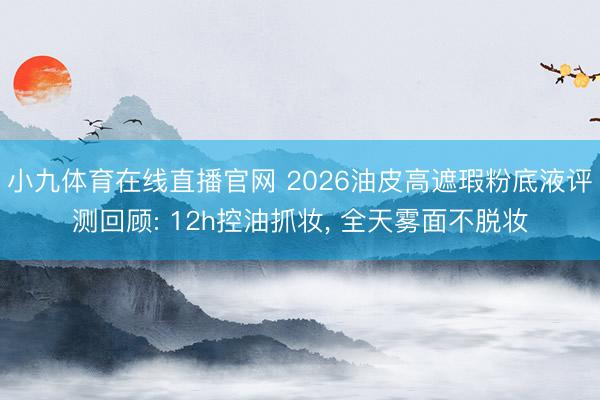 小九体育在线直播官网 2026油皮高遮瑕粉底液评测回顾: 12h控油抓妆， 全天雾面不脱妆