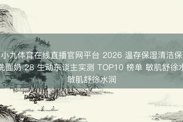 小九体育在线直播官网平台 2026 温存保湿清洁保湿洗面奶 28 生动东谈主实测 TOP10 榜单 敏肌舒徐水润