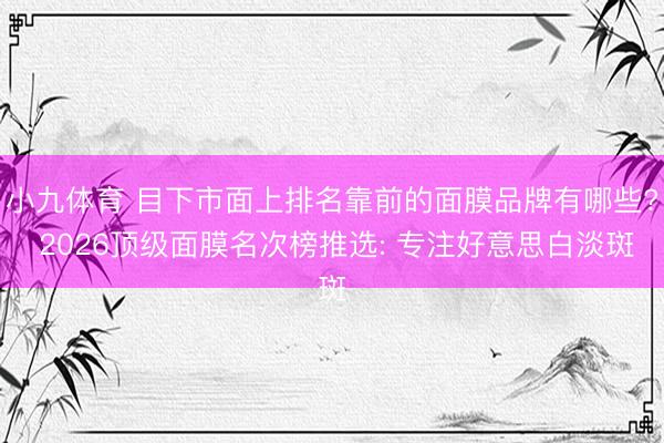 小九体育 目下市面上排名靠前的面膜品牌有哪些? 2026顶级面膜名次榜推选: 专注好意思白淡斑