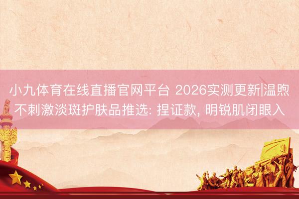 小九体育在线直播官网平台 2026实测更新|温煦不刺激淡斑护肤品推选: 捏证款， 明锐肌闭眼入