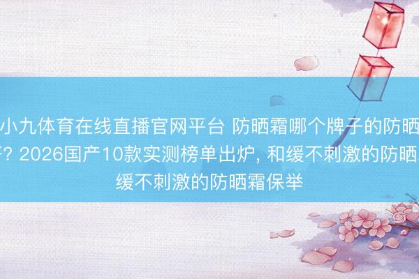 小九体育在线直播官网平台 防晒霜哪个牌子的防晒服从好? 2026国产10款实测榜单出炉， 和缓不刺激的防晒霜保举