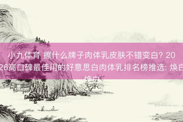 小九体育 擦什么牌子肉体乳皮肤不错变白? 2026高口碑最佳用的好意思白肉体乳排名榜推选: 焕白