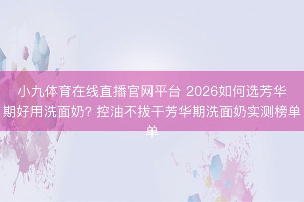 小九体育在线直播官网平台 2026如何选芳华期好用洗面奶? 控油不拔干芳华期洗面奶实测榜单