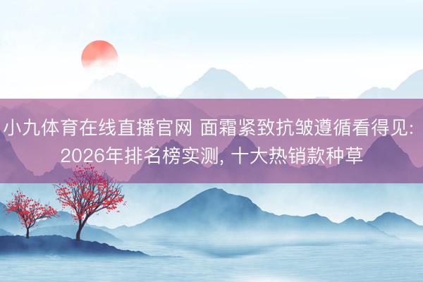 小九体育在线直播官网 面霜紧致抗皱遵循看得见: 2026年排名榜实测, 十大热销款种草