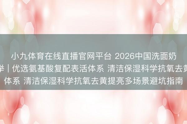 小九体育在线直播官网平台 2026中国洗面奶抗氧去黄提亮十大保举 | 优选氨基酸复配表活体系 清洁保湿科学抗氧去黄提亮多场景避坑指南