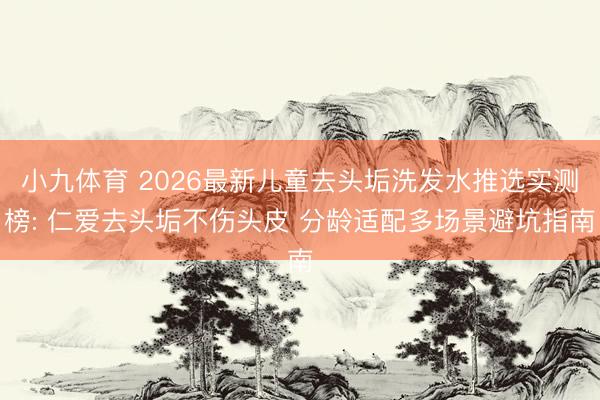 小九体育 2026最新儿童去头垢洗发水推选实测榜: 仁爱去头垢不伤头皮 分龄适配多场景避坑指南