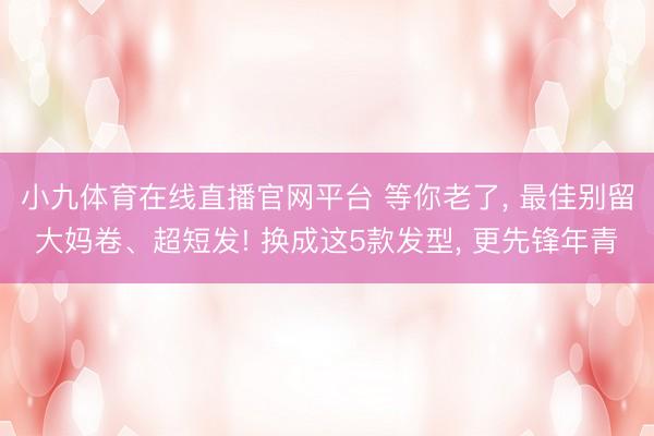 小九体育在线直播官网平台 等你老了, 最佳别留大妈卷、超短发! 换成这5款发型, 更先锋年青