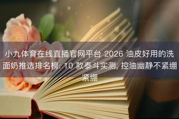 小九体育在线直播官网平台 2026 油皮好用的洗面奶推选排名榜: 10 款泰斗实测， 控油幽静不紧绷
