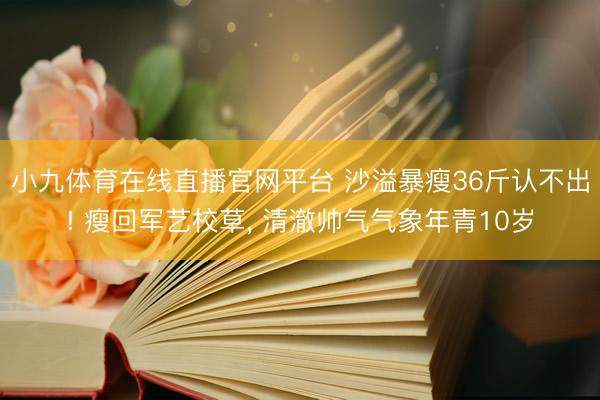 小九体育在线直播官网平台 沙溢暴瘦36斤认不出! 瘦回军艺校草, 清澈帅气气象年青10岁