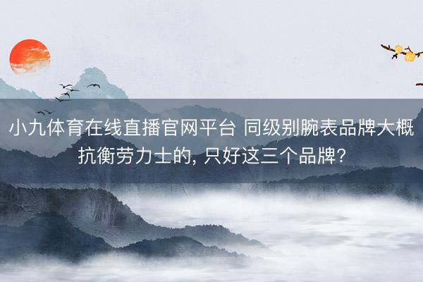 小九体育在线直播官网平台 同级别腕表品牌大概抗衡劳力士的， 只好这三个品牌?
