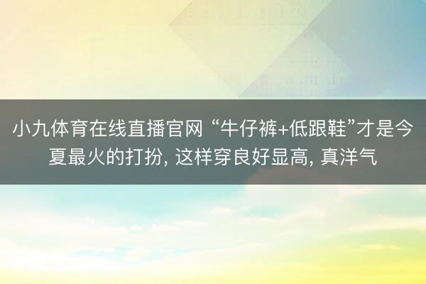 小九体育在线直播官网 “牛仔裤+低跟鞋”才是今夏最火的打扮， 这样穿良好显高， 真洋气