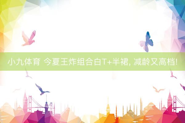 小九体育 今夏王炸组合白T+半裙， 减龄又高档!