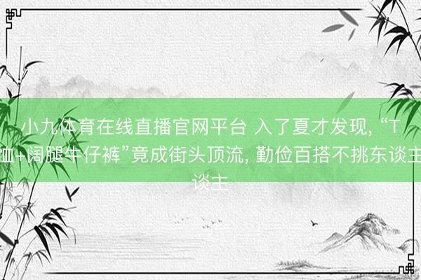 小九体育在线直播官网平台 入了夏才发现， “T恤+阔腿牛仔裤”竟成街头顶流， 勤俭百搭不挑东谈主