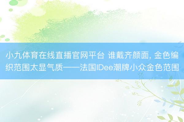 小九体育在线直播官网平台 谁戴齐颜面， 金色编织范围太显气质——法国IDee潮牌小众金色范围
