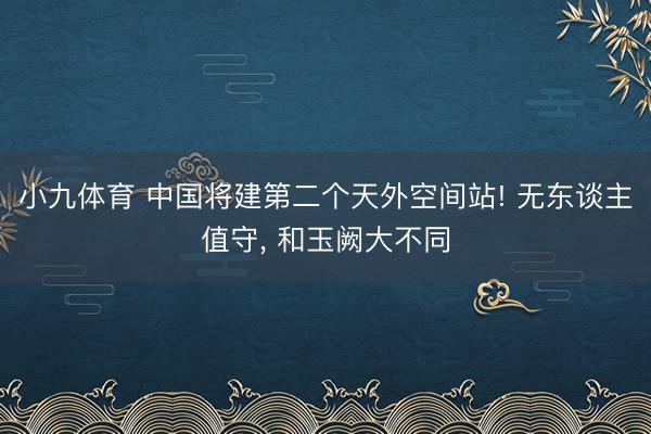 小九体育 中国将建第二个天外空间站! 无东谈主值守， 和玉阙大不同