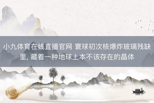 小九体育在线直播官网 寰球初次核爆炸玻璃残缺里, 藏着一种地球上本不该存在的晶体
