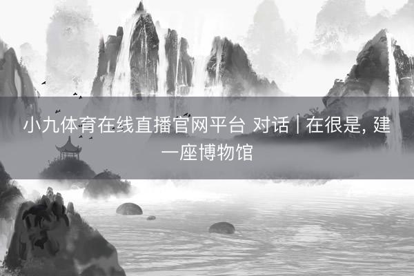 小九体育在线直播官网平台 对话 | 在很是, 建一座博物馆