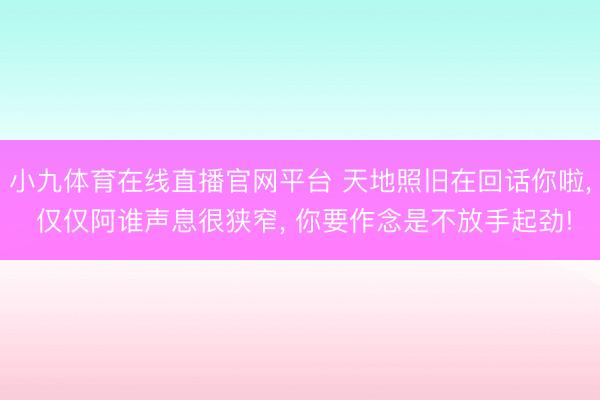 小九体育在线直播官网平台 天地照旧在回话你啦, 仅仅阿谁声息很狭窄, 你要作念是不放手起劲!