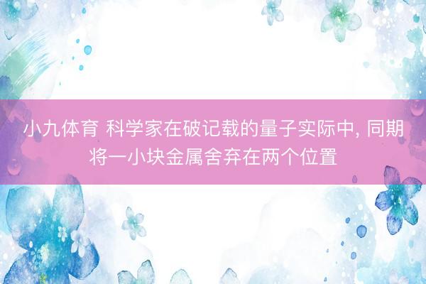 小九体育 科学家在破记载的量子实际中, 同期将一小块金属舍弃在两个位置