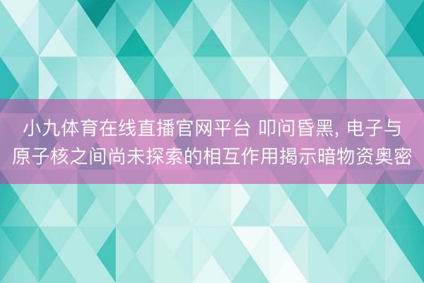 小九体育在线直播官网平台 叩问昏黑, 电子与原子核之间尚未探索的相互作用揭示暗物资奥密