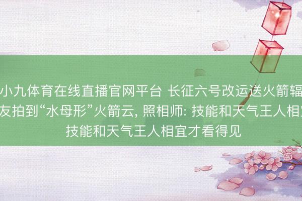 小九体育在线直播官网平台 长征六号改运送火箭辐照， 多地网友拍到“水母形”火箭云， 照相师: 技能和天气王人相宜才看得见