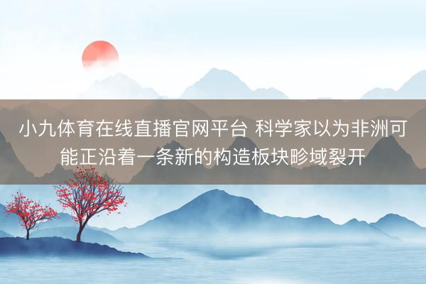 小九体育在线直播官网平台 科学家以为非洲可能正沿着一条新的构造板块畛域裂开