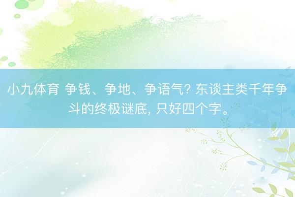小九体育 争钱、争地、争语气? 东谈主类千年争斗的终极谜底, 只好四个字。