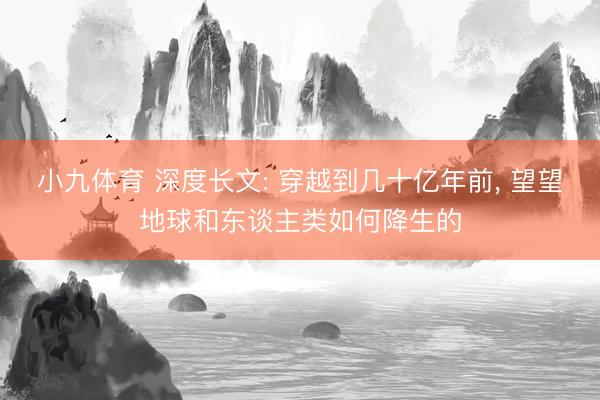 小九体育 深度长文: 穿越到几十亿年前, 望望地球和东谈主类如何降生的