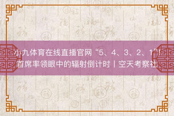 小九体育在线直播官网 “5、4、3、2、1”！首席率领眼中的辐射倒计时丨空天考察社