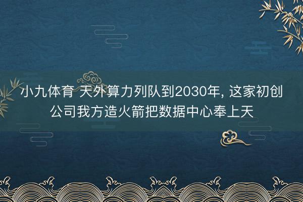 小九体育 天外算力列队到2030年, 这家初创公司我方造火箭把数据中心奉上天
