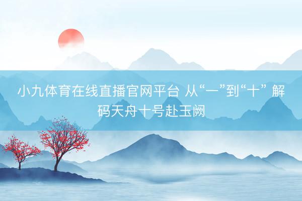 小九体育在线直播官网平台 从“一”到“十” 解码天舟十号赴玉阙